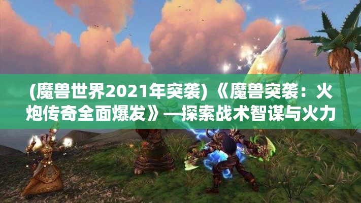 (魔兽世界2021年突袭) 《魔兽突袭：火炮传奇全面爆发》—探索战术智谋与火力展现的终极挑战